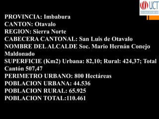 PROVINCIA: Imbabura
CANTON: Otavalo
REGION: Sierra Norte
CABECERA CANTONAL: San Luis de Otavalo
NOMBRE DELALCALDE Soc. Mario Hernán Conejo
Maldonado
SUPERFICIE (Km2) Urbana: 82,10; Rural: 424,37; Total
Cantón 507,47
PERIMETRO URBANO: 800 Hectáreas
POBLACION URBANA: 44.536
POBLACION RURAL: 65.925
POBLACION TOTAL:110.461
 