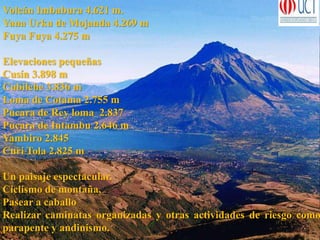 Volcán Imbabura 4.621 m.
Yana Urku de Mojanda 4.269 m
Fuya Fuya 4.275 m
Elevaciones pequeñas
Cusín 3.898 m
Cubilche 3.836 m
Loma de Cotama 2.755 m
Pucara de Rey loma 2.837
Pucara de Intambu 2.646 m
Yambiro 2.845
Curi Tola 2.825 m
Un paisaje espectacular.
Ciclismo de montaña,
Pasear a caballo
Realizar caminatas organizadas y otras actividades de riesgo como
parapente y andinismo.
 