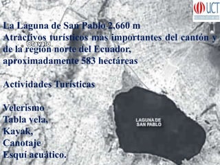 La Laguna de San Pablo 2,660 m
Atractivos turísticos mas importantes del cantón y
de la región norte del Ecuador,
aproximadamente 583 hectáreas
Actividades Turísticas
Velerismo
Tabla vela,
Kayak,
Canotaje
Esquí acuático.
 