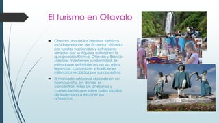 El turismo en Otavalo
 Otavalo uno de los destinos turísticos
más importantes del Ecuador, visitado
por turistas nacionales y extranjeros
atraídos por su riqueza cultural en la
que pueblos Kichwa Otavalo y Blanco
Mestizos mantienen su identidad, la
misma que se fortalece con sus mitos,
leyendas, costumbres y tradiciones
milenarias recibidas por sus ancestros.
 El mercado artesanal ubicado en un
hermoso sitio, en donde se
concentran miles de artesanos y
comerciantes que salen todos los días
de la semana a exponer sus
artesanías.
 
