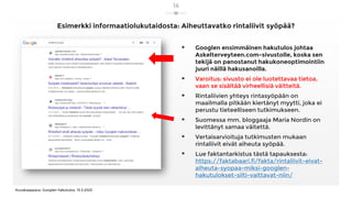 Esimerkki informaatiolukutaidosta: Aiheuttavatko rintaliivit syöpää?
▪ Googlen ensimmäinen hakutulos johtaa
Askelterveyteen.com-sivustolle, koska sen
tekijä on panostanut hakukoneoptimointiin
juuri näillä hakusanoilla.
▪ Varoitus: sivusto ei ole luotettavaa tietoa,
vaan se sisältää virheellisiä väitteitä.
▪ Rintaliivien yhteys rintasyöpään on
maailmalla pitkään kiertänyt myytti, joka ei
perustu tieteelliseen tutkimukseen.
▪ Suomessa mm. bloggaaja Maria Nordin on
levittänyt samaa väitettä.
▪ Vertaisarvioituja tutkimusten mukaan
rintaliivit eivät aiheuta syöpää.
▪ Lue faktantarkistus tästä tapauksesta:
https://faktabaari.fi/fakta/rintaliivit-eivat-
aiheuta-syopaa-miksi-googlen-
hakutulokset-silti-vaittavat-niin/
Kuvakaappaus: Googlen hakutulos, 13.3.2023
14
 