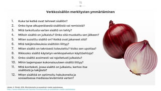 Verkkosisällön merkitysten ymmärtäminen
15
1. Kuka tai ketkä ovat tehneet sisällön?
2. Onko kyse alkuperäisestä sisällöstä vai remixistä?
3. Mitä tarkoitusta varten sisältö on tehty?
4. Milloin sisältö on julkaistu? Onko sitä muokattu sen jälkeen?
5. Miten suosittu sisältö on? Ketkä ovat jakaneet sitä?
6. Mitä tekijänoikeuksia sisältöön liittyy?
7. Miten sisältö on teknisesti toteutettu? Voiko sen upottaa?
8. Rikkooko sisältö käytetyn verkkopalvelun käyttöehtoja?
9. Onko sisältö avoimesti vai rajoitetusti julkaistu?
10. Mihin laajempaan kokonaisuuteen sisältö liittyy?
11. Mitä konteksti, jossa sisältö on julkaistu, kertoo itse
sisällöstä ja tekijästä?
12. Miten sisältöä on optimoitu hakukoneita ja
sosiaalisessa mediassa leviämistä varten?
Lähde: H. Pönkä, 2016, Monilukutaito ja sosiaalinen media opetuksessa,
http://www.slideshare.net/hponka/monilukutaito-ja-sosiaalinen-media-opetuksessa
 