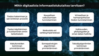 Tiedon hakeminen ja
sen kriittinen arviointi
Kaupallisen
vaikuttamisen
tunnistaminen
Virheellisen ja
harhaanjohtavan
tiedon tunnistaminen
Tiedon käyttäminen
ja tuottaminen omiin
tarkoituksiin
Keskustelu eri
verkkoympäristöissä
Julkisuuden,
yksityisyyden ja
oman datan hallinta
Hakukoneiden
toiminnan
ymmärtäminen
Somepalvelujen
algoritmien
ymmärtäminen
Tekoälyalgoritmien
toiminnan
ymmärtäminen
Kuva: Pixabay
Mihin digitaalista informaatiolukutaitoa tarvitaan?
 