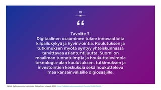 “
Tavoite 3:
Digitaalinen osaaminen tukee innovaatioita
kilpailukykyä ja hyvinvointia. Koulutuksen ja
tutkimuksen myötä syntyy yhteiskunnassa
tarvittavaa asiantuntijuutta. Suomi on
maailman tunnetuimpia ja houkuttelevimpia
teknologia-alan koulutuksen, tutkimuksen ja
investointien keskuksia sekä houkutteleva
maa kansainvälisille digiosaajille.
19
Lähde: Valtioneuvoston selonteko: Digitaalinen kmpassi, 2022, https://julkaisut.valtioneuvosto.fi/handle/10024/164429
 