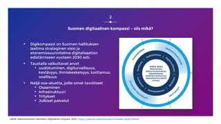 Suomen digitaalinen kompassi – siis mikä?
▪ Digikompassi on Suomen hallituksen
laatima strateginen visio ja
etenemissuunnitelma digitalisaation
edistämiseen vuoteen 2030 asti.
▪ Taustalla vaikuttavat arvot
• uudistuminen, digiturvallisuus,
kestävyys, ihmiskeskeisyys, luottamus,
osallisuus
▪ Neljä osa-aluetta, joille omat tavoitteet
• Osaaminen
• Infrastruktuuri
• Yritykset
• Julkiset palvelut
2
Lähde: Valtioneuvoston selonteko: Digitaalinen kmpassi, 2022, https://julkaisut.valtioneuvosto.fi/handle/10024/164429
 