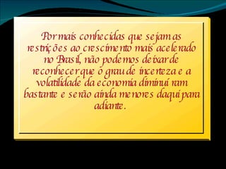 Por mais conhecidas que sejam as restrições ao crescimento mais acelerado no Brasil, não podemos deixar de reconhecer que o grau de incerteza e a volatilidade da economia diminuíram bastante e serão ainda menores daqui para adiante.   