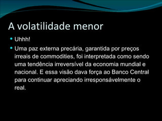 A volatilidade menor Uhhh! Uma paz externa precária, garantida por preços irreais de commodities, foi interpretada como sendo uma tendência irreversível da economia mundial e nacional. E essa visão dava força ao Banco Central para continuar apreciando irresponsávelmente o real. 