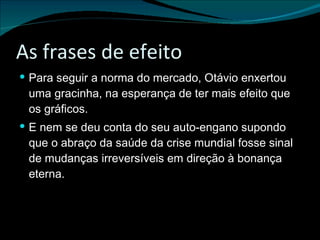 As frases de efeito Para seguir a norma do mercado, Otávio enxertou uma gracinha, na esperança de ter mais efeito que os gráficos. E nem se deu conta do seu auto-engano supondo que o abraço da saúde da crise mundial fosse sinal de mudanças irreversíveis em direção à bonança eterna. 