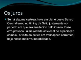 Os juros Se há alguma certeza, hoje em dia, é que o Banco Central errou no timing da Selic justamente no período em que era enaltecido pelo Otávio. Esse erro provocou uima rodada adicional de arpeciação cambial, a volta do déficit em transações correntes, hoje nossa maior vulnerabilidade. 