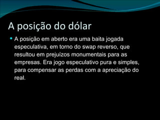 A posição do dólar A posição em aberto era uma baita jogada especulativa, em torno do swap reverso, que resultou em prejuízos monumentais para as empresas. Era jogo especulativo pura e simples, para compensar as perdas com a apreciação do real. 