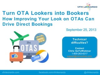 Technical
difficulties?
Contact
Citrix GoToWebinar
1-800-263-6317
support@citrixonline.com
Technical
difficulties?
Contact
Citrix GoToWebinar
1-800-263-6317
support@citrixonline.com
Turn OTA Lookers into Bookers
How Improving Your Look on OTAs Can
Drive Direct Bookings
vfmleonardo.com facebook.com/vfmleonardo @vfmleonardo
September 25, 2013
 