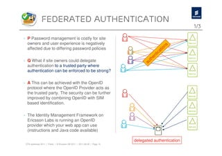 federated authentication
                                                                                                         1/3

› P Password management is costly for site
  owners and user experience is negatively                                                           s
  affected due to differing password policies                                                    tion
                                                                                           i   ca
                                                                                        ent
› Q What if site owners could delegate                                                th
                                                                                 au
  authentication to a trusted party where
  authentication can be enforced to be strong?

› A This can be achieved with the OpenID
  protocol where the OpenID Provider acts as
  the trusted party. The security can be further
  improved by combining OpenID with SIM
  based identification.

› The Identity Management Framework on
  Ericsson Labs is running an OpenID
  provider which your web app can use
  (instructions and Java code available)

                                                                          delegated authentication
 OTA workshop 2011 | Public | © Ericsson AB 2011 | 2011-08-30 | Page 10
 