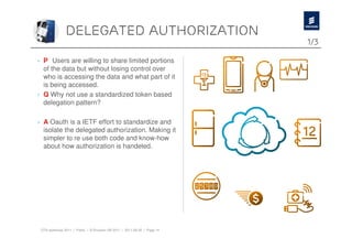Delegated authorization
                                                                          1/3

› P Users are willing to share limited portions
  of the data but without losing control over
  who is accessing the data and what part of it
  is being accessed.
› Q Why not use a standardized token based
  delegation pattern?

› A Oauth is a IETF effort to standardize and
  isolate the delegated authorization. Making it
  simpler to re use both code and know-how
  about how authorization is handeled.




 OTA workshop 2011 | Public | © Ericsson AB 2011 | 2011-08-30 | Page 14
 