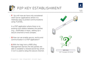 P2p key establishment
                                                                                                          1/3

› P Up until now we have only considered
  client-server applications where it is
  relatively easy to protect communications
  using TLS/SSL.

  In a P2P application where there is no
  existing trust relation between the parties
  (e.g., certificates or keys), setting up a
  secure channel is more complex.

› Q How can we enable secure, end-to-end
  communication in a P2P application?

› A With the help from a KMS (Key
  Management Server) the two parties are
  able to establish a shared secret key which
  in turn is used to setup the secure channel.
                                                                          VoIP. messaging, file sharing




 OTA workshop 2011 | Public | © Ericsson AB 2011 | 2011-08-30 | Page 18
 
