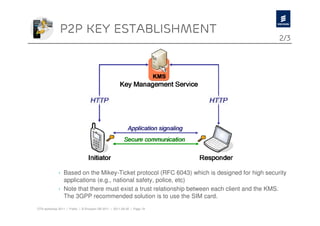 P2p key establishment
                                                                                             2/3




             › Based on the Mikey-Ticket protocol (RFC 6043) which is designed for high security
               applications (e.g., national safety, police, etc)
             › Note that there must exist a trust relationship between each client and the KMS.
               The 3GPP recommended solution is to use the SIM card.
OTA workshop 2011 | Public | © Ericsson AB 2011 | 2011-08-30 | Page 19
 