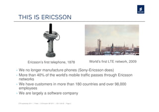This is Ericsson




             Ericsson’s first telephone, 1878                            World’s first LTE network, 2009

› We no longer manufacture phones (Sony-Ericsson does)
› More than 40% of the world's mobile traffic passes through Ericsson
  networks
› We have customers in more than 180 countries and over 98,000
  employees
› We are largely a software company

 OTA workshop 2011 | Public | © Ericsson AB 2011 | 2011-08-30 | Page 2
 