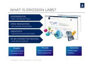 What is Ericsson labs?
Experimental
> Early technology trials



Open innovation
> Apis for new technologies



creativity
> New innovation by developers



50 bn connected devices
> m2m service enablers




     Simplify                                                           Provide         Converse
Hide cloud complexity                                        Easy to use APIs/SDKs    Experts support

Low barriers to entry                                        Early & perpetual beta   Feedback




OTA workshop 2011 | Public | © Ericsson AB 2011 | 2011-08-30 | Page 3
 