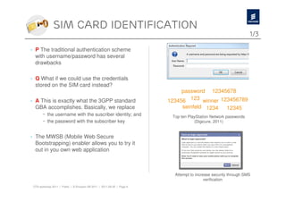 Sim card identification
                                                                                                                  1/3

› P The traditional authentication scheme
  with username/password has several
  drawbacks

› Q What if we could use the credentials
  stored on the SIM card instead?
                                                                              password 12345678
› A This is exactly what the 3GPP standard                               123456 123 winner 123456789
  GBA accomplishes. Basically, we replace                                      seinfeld 1234          12345
        – the username with the suscriber identity; and                   Top ten PlayStation Network passwords
        – the password with the subscriber key                                       (Digicure, 2011)


› The MWSB (Mobile Web Secure
  Bootstrapping) enabler allows you to try it
  out in you own web application



                                                                           Attempt to increase security through SMS
                                                                                           verification
 OTA workshop 2011 | Public | © Ericsson AB 2011 | 2011-08-30 | Page 6
 