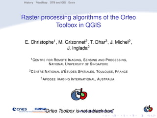 History RoadMap OTB and GIS Extra




Raster processing algorithms of the Orfeo
            Toolbox in QGIS

 E. Christophe1 , M. Grizonnet2 , T. Dhar3 , J. Michel2 ,
                      J. Inglada2

     1 C ENTRE FOR   R EMOTE I MAGING , S ENSING AND P ROCESSING ,
                  N ATIONAL U NIVERSITY OF S INGAPORE
    2 C ENTRE   N ATIONAL D ’É TUDES S PATIALES , TOULOUSE , F RANCE
           3 A POGEE I MAGING I NTERNATIONAL ,   AUSTRALIA




             "Orfeo Toolbox iswww.orfeo-toolbox.org
                               not a black box"
 