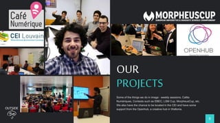 6
OUR
PROJECTS
Some of the things we do in image : weekly sessions, Cafés
Numériques, Contests such as EBEC, LSM Cup, MorpheusCup, etc.
We also have the chance to be located in the CEI and have some
support from the Openhub, a creative hub in Wallonia.
 