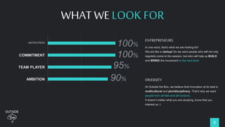 8
WHAT WE LOOK FOR
MOTIVATION
COMMITMENT
TEAM PLAYER
AMBITION
DIVERSITY
ENTREPRENEUR
100%
100%
95%
90%
92%
75%
ENTREPRENEURS
In one word, that’s what we are looking for!
We are like a startup! So we want people who will not only
regularly come to the session, but who will help us BUILD
and BRING the movement to the next level.
DIVERSITY
At Outside the Box, we believe that innovation at its best is
multicultural and pluridisciplinary. That’s why we want
people from all field and all horizons.
It doesn’t matter what you are studying, know that you
interest us :)
 