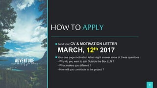 HOW TO APPLY
9
 Send your CV & MOTIVATION LETTER
MARCH, 12th 2017
 Your one page motivation letter might answer some of these questions :
- Why do you want to join Outside the Box LLN ?
- What makes you different ?
- How will you contribute to the project ?
 