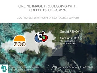 ONLINE IMAGE PROCESSING WITH
ORFEOTOOLBOX WPS
Gérald FENOY
GeoLabs SARL
http://geolabs.fr
@GeoLabsSARL
ZOO-PROJECT 1.5 OPTIONAL ORFEO TOOLBOX SUPPORT
OTB Hackfest – Toulouse – June 3rd
2015
This work was supported by a grant from the
European Union's 7th Framework Programme
(2007-2013) provided for the project
PublicaMundi (GA no. 609608).
 