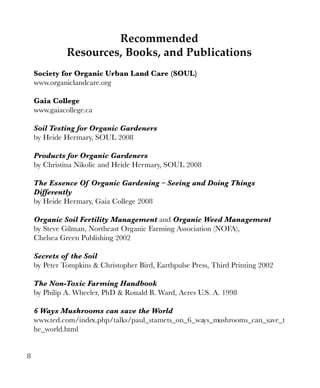 Recommended
Resources, Books, and Publications
Society for Organic Urban Land Care (SOUL)
www.organiclandcare.org
Gaia College
www.gaiacollege.ca
Soil Testing for Organic Gardeners
by Heide Hermary, SOUL 2008
Products for Organic Gardeners
by Christina Nikolic and Heide Hermary, SOUL 2008
The Essence Of Organic Gardening – Seeing and Doing Things
Differently
by Heide Hermary, Gaia College 2008
Organic Soil Fertility Management and Organic Weed Management
by Steve Gilman, Northeast Organic Farming Association (NOFA),
Chelsea Green Publishing 2002
Secrets of the Soil
by Peter Tompkins & Christopher Bird, Earthpulse Press, Third Printing 2002
The Non-Toxic Farming Handbook
by Philip A. Wheeler, PhD & Ronald B. Ward, Acres U.S. A. 1998
6 Ways Mushrooms can save the World
www.ted.com/index.php/talks/paul_stamets_on_6_ways_mushrooms_can_save_t
he_world.html
8

 