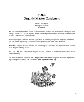 SOUL
Organic Master Gardeners
Make a Difference!
Share your Passion!
Have Fun!
Are you converned about the effects of environmental toxins in our environment - or on your own
family's health? As a SOUL Organic Master Gardener you will learn to do things differently, and
to make a difference in your comunity.
Whether you grow your own fruit and vegetables, or whether your gardens are purely ornamental,
you can garden organically - without the use of pesticides and other toxic chemicals.
As a SOUL Organic Master Gardener you can share your knowledge and empower others to learn
to do things differently as well.
Yes, you CAN make a difference - in your own life, the lives of your family and friends, and in
your community.
For more information about the SOUL Organic Master Gardener Program, and our in-depth training course please visit the SOUL website: www.organiclandcare.org

9

 