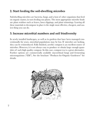 2. Start feeding the soil-dwelling microbes
Soil-dwelling microbes are bacteria, fungi, and a host of other organisms that feed
on organic matter, in turn feeding our plants. The most appropriate microbe foods
are plant residues such as leaves, lawn clippings, and plant trimmings. Leaving all
these materials to decompose in place is the single most effective, cheapest, and easiest thing you can do.

3. Increase microbial numbers and soil biodiversity
In newly installed landscapes, as well as in gardens that have been managed conventionally for years, microbial populations may be low. If microbes are lacking,
they can be reintroduced. Fully finished, aerobic compost is an excellent source of
microbes. However, it is not always easy to produce or obtain large enough quantities of such high quality compost. In this case, compost tea is a great alternative.
Further options are commercially available mycorrhizal fungi and fermenting
microorganisms (“EM”). See the brochure “Products for Organic Gardeners” for
details.

2

 