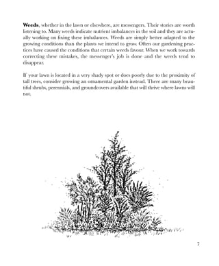 Weeds, whether in the lawn or elsewhere, are messengers. Their stories are worth
listening to. Many weeds indicate nutrient imbalances in the soil and they are actually working on fixing these imbalances. Weeds are simply better adapted to the
growing conditions than the plants we intend to grow. Often our gardening practices have caused the conditions that certain weeds favour. When we work towards
correcting these mistakes, the messenger’s job is done and the weeds tend to
disappear.
If your lawn is located in a very shady spot or does poorly due to the proximity of
tall trees, consider growing an ornamental garden instead. There are many beautiful shrubs, perennials, and groundcovers available that will thrive where lawns will
not.

7

 
