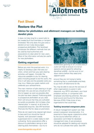 Restore the Plot
page 1 of 8

The

Allotments

Regeneration Initiative

Fact Sheet
Restore the Plot
Advice for plotholders and allotment managers on tackling
derelict plots

Wolverton Road Allotments

It does not take long for a vacant plot to
be invaded by 6 foot brambles or rampant
bindweed. Not only does this give sites a
derelict air but it also discourages
prospective plotholders. This factsheet
introduces the different methods that can
be used by local authorities and
associations to clear plots for new users.
Most of the information will also be useful
for new plotholders.

Getting organised
Before you start the practical work, it is
helpful to develop a plan that sets out
when, where and how your plot clearing
activities will happen. Consider the
resources available to you for clearing
plots (including people to do the work), the
time it will take and the possible costs you
may incur. Make your goals realistic and
celebrate your achievements.
The main intention of plot clearing is to get
land back into use and you should aim for
this to happen as soon as possible after
the plot has been cleared. Publicising plots
to prospective plotholders as you clear
them will ensure that they are cultivated
as quickly as possible. Aim to keep a few
cleared plots ‘in reserve’ at all times for
unexpected enquiries. See ARI factsheet
Promote the Plot for ideas on promotion.
Plots do not need to be cleared right down
to bare earth but should be free of
hazards, with persistent weeds
suppressed and in a state ready to start
cultivating. Some associations offer a
discount to plotholders taking on and
clearing plots themselves – but try to
www.farmgarden.org.uk/ari

Wildflowers growing on an unused area of
a plot can help to ensure it is not an
eyesore and are good for attracting
beneficial wildlife – but be sure to cut
down stems before they seed onto
adjacent plots
ensure they are not trying to tackle
something that is unachievable and likely
to put them off allotments for life.
You may be able to secure the services of
other organisations to assist in plot
clearance, e.g. BTCV volunteers, your local
probation service, or companies with
employee volunteering schemes. Ask your
local council and Council for Voluntary
Services (CVS) if they know of any
organisations that could help.

Tackling tenanted overgrown plots
A robust management system can help
prevent overgrown tenanted plots. It is
essential to have regular inspections either
by the council allotment officer, or
association committee for devolved
management sites. A set procedure
should be adopted for dealing with tenants
who do not cultivate their plots. See ARI

 