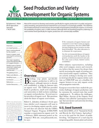 Seed Production and Variety
ATTRA Development for Organic Systems

A Publication of ATTRA, the National Sustainable Agriculture Information Service • 1-800-346-9140 • www.attra.ncat.org
By Katherine L. Adam
NCAT Agriculture
Specialist
© NCAT 2005

Most of the research to develop seed varieties speciﬁcally for organic production is in public and participatory breeding, and good technical material from such research is increasingly available. The USDA has
also funded workshops to teach farmers the principles of participatory breeding for organics, to increase
the availability of organic seed. In 2005, however, although there are breeding programs underway, no
seed varieties bred speciﬁcally for organic production are commercially available.

If the community of organic farmers and
consumers is sure that it wants an organic
seeds requirement, then the USDA/NOP
decision making process needs to set this
kind of deadline. The other alternative is
to eliminate the requirement.

Contents
Overview ........................... 1
U.S. Seed Summit ........... 1
How is seed produced
for the market? ................ 2

Are the environmental plusses of organic
seed production worth the burden to the
growers, in both increased seed costs and,
for a few years at least, limited variety
availability?

Issues in organic seed
sourcing for commercial
growers .............................. 5
Two major regulatory
issues that directly aﬀect
U.S. organic farmers ...... 5

The global picture ......... 8
Tubers and alliums....... 10
Handling issues ............. 10
Conclusion ...................... 10
References ...................... 11
Further Resources ........ 12

ATTRA is the national sustainable agriculture information
service operated by the National
Center for Appropriate Technology, through a grant from the
Rural Business-Cooperative Service, U.S. Department of Agriculture. These organizations do not
recommend or endorse products, companies, or individuals. NCAT has oﬃces
in Fayetteville, Arkansas,
Butte, Montana, and
����
Davis, California.

co

m

Quality issues in farmersaved and -traded seed
vs. purchased commercial seed ..................... 8

Overview

B

©200

5C

a
lip

r t.

reeding crop plants speciﬁcally
for organic production is still in its
infancy, although interest is already
well established, to judge by Internet sites
on organic seed. The USDA has provided
funds to producers, small seed companies,
and universities to hold on-farm workshops
on organic seed production. Several sources
list providers of organic seed. But questions
about the future of organic seed remain.

Other industry representatives, including
other seed company owners and researchers, believe that the answer lies deeper than
merely increasing the supply of existing varieties raised under organic conditions. They
are actively seeking to develop new varieties bred speciﬁcally for organics before such
time as USDA/NOP may set a deadline for
organic farmers to use only organic seeds
and propagation materials.

European researchers have studied the particular challenges of organic production—and
by extension the varietal traits that would
complement it. To address the challenges,
Matt Dillon, director of the Organic Seed
Alliance, has called for “participatory breeding” that uses farmer and university breeding
Robert L. Johnston of Johnny’s Seeds quescollaboration.(1)
tions whether seed companies will want to
invest in developing organic-speciﬁc varieties and does not advocate that the USDA’s U.S. Seed Summit
National Organic Program (USDA/NOP) In the fall of 2003, a U.S. “Summit for Seeds
mandate a requirement for organic seed. In and Breeds for 21st Century Agriculture”
a February 2004 statement posted on his set as its key goal for the future of public
company’s Web site, www.johnnyseeds.com, breeding, “development of ‘a road map for
invigorating public domain plant and animal
he says:

 