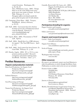cerned Scientists. Washington, DC.
p. 33, 36–47.
Also:, Phillabaum, Larry. 2005. Change
blows in on the wind: Pollen from transgenic grass runs amok in Oregon. In Good
Tilth. February 15. p. 12.
Transgenic effects were found outside the
genus of the test grass and 13 miles distant.
(22) Cummings, Claire Hope. 2005. Trespass.
WorldWatch. January–February.
p. 24–35.
(23) Staff. 2005. Government forced to disclose
locations of test sites of biopharmaceutical
crops [in Hawaii]. February 8.
www.centerforfoodsafety.org/
press_release2.8.05.cfm
(24) Lipson, Mark. 2005. Presentation to NCAT
staff. April 6.

(26) Staff. 2005. Iraq’s patent law hurts farmers. In
Good Tilth. February 15. p. 20.
(27) Dansby, Angela. 2004. EU vs. US: Is a compromise position possible? Research
exemptions and patents sticking points.
SeedWorld. November. Chart. p. 9.

Organic seed production materials
Bean Seed Production: An Organic Seed
Production Manual
http://www.savingourseed.org/pdf/
BeanSeedProductionVer_1pt4.pdf
Isolation Distances
http://www.savingourseed.org/pdf/
IsolationDistancesVer_1pt5.pdf
Seed Processing and Storage
http://www.savingourseed.org/pdf/
SeedProcessingandStorageVer_1pt3.pdf
Tomato Seed Production: An Organic Seed
Production Manual
http://www.savingourseed.org/pdf/
TomatoSeedProductionVer_2pt6.pdf

Page 12

ATTRA

Participatory breeding for organics
Pepper Genetics and Genomes
www.plbr.cornell.edu/psi/ppb.html
Selfers and Crossers
www.growseed.org/selfersandcrossers.html

Organic seed research programs

(25) Staff. 2004. Should there be a GMO tolerance
for organic? The Non-GMO Source. April.
p. 1–2.

Further Resources

Connolly, Bryan (with C.R. Lawn, ed.). 2005.
Organic Seed Production and Saving.
NOFA, Barre, MA.
Order handbook for $7.95 plus 2.00 s/h from
NOFA Handbooks
c/o Elaine Peterson
411 Sheldon Rd.
Barre, MA 01005
For more information visit
www.nofa.org.

Cornell. Public Seed Initiative
www.plbr.cornell.edu/psi/ppb.html
Organic Seed Alliance
www.seedalliance.org/classes.htm
Seeds of Change
www.seedsofchange.com/market_growers/
ﬁeld_report_39.asp
Washington State University
www.wsu.edu/

Other resources
If a source is not indicated, contact your local librarian to
order the publication or article through Interlibrary Loan.
Publications or articles cited in the text are not included.
Farmers Guide to GMOs
Available from
RAFI-USA
274 Pittsboro Elementary School Road
Pittsboro, NC 27312
919-542-1396
Journey to Forever.
Journeytoforever.org/seeds.html
Seed resources, library.
Moeller, David R./Farmer’s Legal Action Group, Inc.,
and Michael Sligh/Rural Advancement
Foundation International. 2004. Farmers’
Guide to GMOs. 51 p.
www.ﬂaginc.org

Seed Production and Variety Development for Organic Systems

 