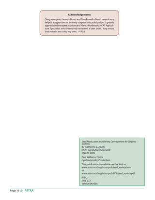 Acknowledgements
Oregon organic farmers Maud and Tom Powell oﬀered several very
helpful suggestions at an early stage of this publication. I greatly
appreciate the expert assistance of Nancy Matheson, NCAT Agriculture Specialist, who intensively reviewed a later draft. Any errors
that remain are solely my own. —KLA

Seed Production and Variety Development for Organic
Systems
By Katherine L. Adam
NCAT Agriculture Specialist
©NCAT 2005
Paul Williams, Editor
Cynthia Arnold, Production
This publication is available on the Web at:
www.attra.ncat.org/attra-pub/seed_variety.html
or
www.attra.ncat.org/attra-pub/PDF/seed_variety.pdf
IP272
Slot 273
Version 061005

Page 16

ATTRA

 
