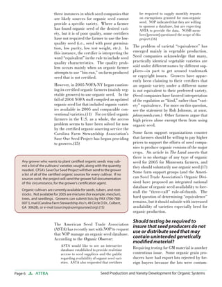 three instances in which seed companies that
are likely sources for organic seed cannot
provide a speciﬁc variety. Where a farmer
has found organic seed of the desired variety, but it is of poor quality, some certiﬁers
have not required the farmer to use the lowquality seed (i.e., seed with poor germination, low purity, low test weight, etc.). In
this instance, the certiﬁer is interpreting the
word “equivalent” in the rule to include seed
quality characteristics. The quality problem occurs mainly when an organic farmer
attempts to use “bin-run,” on-farm produced
seed that is not certiﬁed.

be required to supply monthly reports
on exemptions granted for non-organic
seed. NOP indicated that they are willing
to sponsor a database, but are expecting
ASTA to provide the data. NOSB members [present] questioned the scope of this
project.(16)

The problem of varietal “equivalence” has
emerged mainly in vegetable production.
Seed companies acknowledge that many,
practically identical vegetable varieties are
sold under different names by different suppliers—in part to get around trademark
or copyright issues. Growers have apparently been claiming to their certiﬁers that
However, in 2005 NOFA-NY began caution- an organic variety under a different name
ing its certiﬁed organic farmers (mainly veg- is not equivalent to their preferred variety.
etable growers) to use organic seed. In the (Seed companies have favored interpretation
fall of 2004 NOFA staff compiled an updated of the regulation as “kind,” rather than “variorganic seed list that included organic variet- ety” equivalence. For more on this question,
ies available in 2005 and comparable con- see the statement by Rob Johnson, at www.
ventional varieties.(11) For certiﬁed organic johnnyseeds.com.) Other farmers argue that
farmers in the U.S. as a whole, the access high prices alone exempt them from using
problem seems to have been solved for now organic seed.
by the certiﬁed organic sourcing service the
Carolina Farm Stewardship Association’s Some farm support organizations counter
Save Our Seed Project has begun providing that farmers should be willing to pay higher
prices to support the efforts of seed compato growers.(15)
nies to produce organic versions of the major
crops. An article in The Land asserts that
there is no shortage of any type of organic
Any grower who wants to plant certiﬁed organic seeds may subseed for 2005 for Minnesota farmers, and
mit a list of the cultivars/ varieties sought, along with the quantity
they should voluntarily use organic seed.(17)
needed. CFSA’s Save Our Seed Project will then send to the grower
Some farm support groups (and the Ameria list of all of the certiﬁed organic sources for every cultivar. If no
can Seed Trade Association’s Organic Divisources exist, the project will send the grower full documentation
sion) have proposed an integrated national
of this circumstance, for the grower’s certiﬁcation agent.
database of organic seed availability to foreOrganic cultivars are currently available for seeds, tubers, and rootstall the “three-call” rule-of-thumb. The
stocks. Not available for 2005 are mixtures (for example, mesclun),
hard question of determining “equivalence”
trees, and seedlings. Growers can submit lists by FAX (706-788remains, but it should subside with increased
0071), mail (Carolina Farm Stewardship Ass’n, 49 Circle D Dr., Colbert,
availability of varieties especially bred for
GA 30628), or e-mail (sourcing@savingourseed.org).(15)
organic production.

Should testing be required to

The American Seed Trade Association
insure that seed producers do not
(ASTA) has recently met with NOP to request
use or distribute seed that may
that NOP manage an organic seed database.
contain unintended genetically
According to the Organic Observer:
ASTA would like to see an interactive
database established to provide real-time
access to seed suppliers and the public
regarding availability of organic seed varieties. ASTA also requested that certiﬁers

Page 6

ATTRA

modiﬁed material?

Requiring testing for GM material is another
contentious issue. Some organic grain producers have had export lots rejected by foreign buyers because the lots were contam-

Seed Production and Variety Development for Organic Systems

 