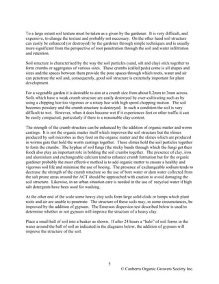 To a large extent soil texture must be taken as a given by the gardener. It is very difficult, and
expensive, to change the texture and probably not necessary. On the other hand soil structure
can easily be enhanced (or destroyed) by the gardener through simple techniques and is usually
more significant from the perspective of root penetration through the soil and water infiltration
and retention.
Soil structure is characterised by the way the soil particles (sand, silt and clay) stick together to
form crumbs or aggregates of various sizes. These crumbs (called peds) come is all shapes and
sizes and the spaces between them provide the pore spaces through which roots, water and air
can penetrate the soil and, consequently, good soil structure is extremely important for plant
development.
For a vegetable garden it is desirable to aim at a crumb size from about 0.2mm to 3mm across.
Soils which have a weak crumb structure are easily destroyed by over-cultivating such as by
using a chipping hoe too vigorous or a rotary hoe with high speed chopping motion. The soil
becomes powdery and the crumb structure is destroyed. In such a condition the soil is very
difficult to wet. However, when it does become wet if it experiences foot or other traffic it can
be easily compacted, particularly if there is a reasonable clay content.
The strength of the crumb structure can be enhanced by the addition of organic matter and worm
castings. It is not the organic matter itself which improves the soil structure but the slimes
produced by soil microbes as they feed on the organic matter and the slimes which are produced
in worms guts that hold the worm castings together. These slimes hold the soil particles together
to form the crumbs. The hyphae of soil fungi (the sticky bands through which the fungi get their
food) also play an important role in holding the soil crumbs together. The presence of clay, iron
and aluminium and exchangeable calcium tend to enhance crumb formation but for the organic
gardener probably the most effective method is to add organic matter to ensure a healthy and
vigorous soil life and minimise the use of hoeing. The presence of exchangeable sodium tends to
decrease the strength of the crumb structure so the use of bore water or dam water collected from
the salt prone areas around the ACT should be approached with caution to avoid damaging the
soil structure. Likewise, in an urban situation care is needed in the use of recycled water if high
salt detergents have been used for washing.
At the other end of the scale some heavy clay soils form large solid clods or lumps which plant
roots and air are unable to penetrate. The structure of these soils may, in some circumstances, be
improved by the addition of gypsum. The Emerson dispersion test described below is used to
determine whether or not gypsum will improve the structure of a heavy clay.
Place a small ball of soil into a beaker as shown. If after 24 hours a “halo” of soil forms in the
water around the ball of soil as indicated in the diagrams below, the addition of gypsum will
improve the structure of the soil.

5
© Canberra Organic Growers Society Inc.

 