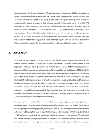 Ongoing work by the Research Institute of Organic Agriculture, Switzerland (FiBL) is also seeking to
address some of the above issues through the completion of a meta analysis which is collating over
45 studies which have looked at the issue of soil carbon in organic farming. Initial results are
encouraging for organic producers in that recorded levels of SOC in topsoil are at a level of 1.47%,
compared to 1.16% on conventional farms/plots. Preliminary results have also illustrated higher C
stocks on organic farms (37.4 t C/ha on compared to 26.7 t C/ha on conventional) (Gattinger, 2010 –
in preparation). This work has focussed on studies that have not been using imported organic matter
(ie: for 70% of studies any organic fertilisers are sourced from livestock within the farm) and these
first results would therefore suggest that a ‘self-contained’ organic farm can sequester more carbon
than a conventional system. The final outcome of this work is expected in the spring of 2011.

3. CONCLUSION
Reviewing the above papers it is clear that the level of soil carbon sequestration resulting from
organic cropping systems is still an area of great uncertainty. A better understanding of how
legumes, in particular clover grass leys, and manures differ in terms of their contribution to soil
carbon would help increase our understanding of this area (Marriott and Wander, 2006). Until this
level of understanding is reached it would appear that while organic cropping systems can increase
soil carbon levels, due to the common characteristics inherent to these systems (such as higher
likelihood of rotations containing clover grass leys, integration of crops and livestock and less reliance
on external inputs) it is not yet clear by how much individual farm types differ (eg: arable,
horticulture, dairy). It is also clear that although plot based trials reviewed in this paper may be
unbiased in terms of the variables applied, they potentially ignore the integration of livestock or the
fundamental differences between organic and conventional farming practice in reality (eg: the lack of
a fertility building phase on most conventional farms).
It should also be remembered that in terms of climate change mitigation, although agriculture in
temperate zones can make a contribution in terms of C sequestration, this is likely to be a small
percentage of global anthropogenic CO2 carbon (less than 1%) and more significant reductions can be
achieved by addressing the issue of fossil fuel burning and deforestation in the tropics (Smith et al.
1997). Moreover, recent work has highlighted that initial estimates of the potential CO2 reductions
that can be achieved through management of croplands has been overestimated, and that limited
uptake of measures such as organic farming and zero-tillage limits their potential for climate change

Page 9

 