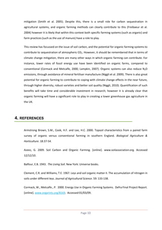 mitigation (Smith et al. 2005). Despite this, there is a small role for carbon sequestration in
agricultural systems, and organic farming methods can clearly contribute to this (Freibaeur et al.
2004) however it is likely that within this context both specific farming systems (such as organic) and
farm practices (such as the use of manure) have a role to play.
This review has focussed on the issue of soil carbon, and the potential for organic farming systems to
contribute to sequestration of atmospheric CO2. However, it should be remembered that in terms of
climate change mitigation, there are many other ways in which organic farming can contribute. For
instance, lower rates of fossil energy use have been identified on organic farms, compared to
conventional (Cormack and Metcalfe, 2000; Lampkin, 2007). Organic systems can also reduce N2O
emissions, through avoidance of mineral fertiliser manufacture (Niggli et al. 2009). There is also great
potential for organic farming to contribute to coping with climate change effects in the near future,
through higher diversity, robust varieties and better soil quality (Niggli, 2010). Quantification of such
benefits will take time and considerable investment in research; however it is already clear that
organic farming will have a significant role to play in creating a lower greenhouse gas agriculture in
the UK.

4. REFERENCES
Armstrong Brown, S.M., Cook, H.F. and Lee, H.C. 2000. Topsoil characteristics from a paired farm
survey of organic versus conventional farming in southern England. Biological Agriculture &
Horticulture. 18:37-54.
Azeez, G. 2009. Soil Carbon and Organic Farming. [online]. www.soilassociation.org. Accessed
12/12/10.
Balfour, E.B. 1943. The Living Soil. New York: Universe books.
Clement, C.R. and Williams, T.E. 1967. Leys and soil organic matter II. The accumulation of nitrogen in
soils under different leys. Journal of Agricultural Science. 59: 133-138.
Cormack, W., Metcalfe., P. 2000. Energy Use in Organic Farming Systems. Defra Final Project Report.
[online]. www.orgprints.org/8169. Accessed 01/03/09.

Page 10

 