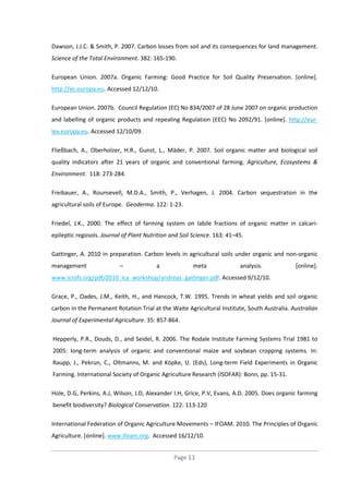 Dawson, J.J.C. & Smith, P. 2007. Carbon losses from soil and its consequences for land management.
Science of the Total Environment. 382: 165-190.
European Union. 2007a. Organic Farming: Good Practice for Soil Quality Preservation. [online].
http://ec.europa.eu. Accessed 12/12/10.
European Union. 2007b. Council Regulation (EC) No 834/2007 of 28 June 2007 on organic production
and labelling of organic products and repealing Regulation (EEC) No 2092/91. [online]. http://eurlex.europa.eu. Accessed 12/10/09.
Fließbach, A., Oberholzer, H.R., Gunst, L., Mäder, P. 2007. Soil organic matter and biological soil
quality indicators after 21 years of organic and conventional farming. Agriculture, Ecosystems &
Environment. 118: 273-284.
Freibauer, A., Rounsevell, M.D.A., Smith, P., Verhagen, J. 2004. Carbon sequestration in the
agricultural soils of Europe. Geoderma. 122: 1-23.
Friedel, J.K., 2000. The effect of farming system on labile fractions of organic matter in calcariepileptic regosols. Journal of Plant Nutrition and Soil Science. 163: 41–45.
Gattinger, A. 2010 in preparation. Carbon levels in agricultural soils under organic and non-organic
management

–

a

meta

analysis.

[online].

www.icrofs.org/pdf/2010_lca_workshop/andreas_gattinger.pdf. Accessed 9/12/10.
Grace, P., Oades, J.M., Keith, H., and Hancock, T.W. 1995. Trends in wheat yields and soil organic
carbon in the Permanent Rotation Trial at the Waite Agricultural Institute, South Australia. Australian
Journal of Experimental Agriculture. 35: 857-864.
Hepperly, P.R., Douds, D., and Seidel, R. 2006. The Rodale Institute Farming Systems Trial 1981 to
2005: long-term analysis of organic and conventional maize and soybean cropping systems. In:
Raupp, J., Pekrun, C., Oltmanns, M. and Köpke, U. (Eds), Long-term Field Experiments in Organic
Farming. International Society of Organic Agriculture Research (ISOFAR): Bonn, pp. 15-31.
Hole, D.G, Perkins, A.J, Wilson, J.D, Alexander I.H, Grice, P.V, Evans, A.D. 2005. Does organic farming
benefit biodiversity? Biological Conservation. 122: 113-120
International Federation of Organic Agriculture Movements – IFOAM. 2010. The Principles of Organic
Agriculture. [online]. www.ifoam.org. Accessed 16/12/10.
Page 11

 