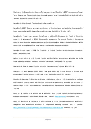Kirchmann, H., Bergström, L., Kätterer, T., Mattsson, L., and Gesslein, S. 2007. Comparison of LongTerm Organic and Conventional Crop–Livestock Systems on a Previously Nutrient-Depleted Soil in
Sweden. Agronomy Journal. 99:960-972.
Lampkin, N. 1990. Organic Farming. Ipswich: Farming Press.
Lampkin, N. 2007. Organic farming’s contribution to climate change and agricultural sustainability.
Paper presented at Welsh Organic Farming Conference, Builth Wells, October 2007.
Lampkin, N., Fowler, S.M., Jackson, A., Jeffreys, I., Lobley, M., Measures, M., Padel, S., Reed, M.,
Roderick, S, Woodward, L. 2006. Sustainability assessment for organic farming – integrating
financial, environmental, social and animal welfare benchmarking. Aspects of Applied Biology, What
will organic farming deliver? 79: 9-13. Warwick: Association of Applied Biologists.
Lampkin, N. and Padel, S. 1994. The Economics of Organic Farming: An International Perspective.
Oxon: CAB International.
Leifeld, J. and Fuhrer, J. 2010. Organic Farming and Soil Carbon Sequestration: What Do We Really
Know About the Benefits? AMBIO: A Journal of the Human Environment. 39: 585-599.
Macilwain, C. 2004. Is organic farming better for the environment? Nature. 428: 797-798.
Marriott, E.E. and Wander, M.M. 2006. Total and Labile Soil Organic Matter in Organic and
Conventional Farming Systems. Soil Science Society of America Journal. 70: 950-959.
Mondini, C., Cantone, P., Marchiol, L., Franco, I., Figliolia, A., Leita, L. 1999. Relationship of available
nutrients with organic matter and microbial biomass in MSW compost amended soil. In: Anac, D.,
Martin-Prevel, P. (Eds.), Improved Crop Quality by Nutrient Management. Springer: Netherlands, pp.
305-308.
Niggli, U., A. Fließbach, H. Schmid, and A. Kasterine. 2007. Organic Farming and Climate Change.
Geneva: International Trade Center UNCTAD/WTO. [online]. www.ifoam.org. Accessed 9/12/10.
Niggli, U., Fließbach, A., Hepperly, P. and Scialabba, N. 2009. Low Greenhouse Gas Agriculture:
Mitigation and Adaptation Potential of Sustainable Farming Systems. Rev. 2. [online].
http://www.ifr.ac.uk/waste/Reports/LowGreenhouseGasAgriculture.pdf. Accessed 17/12/10.

Page 12

 