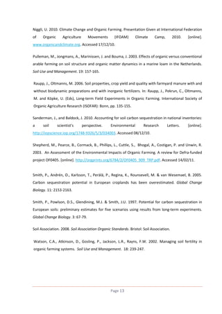 Niggli, U. 2010. Climate Change and Organic Farming. Presentation Given at International Federation
of

Organic

Agriculture

Movements

(IFOAM)

Climate

Camp,

2010.

[online].

www.organicandclimate.org. Accessed 17/12/10.
Pulleman, M., Jongmans, A., Marinissen, J. and Bouma, J. 2003. Effects of organic versus conventional
arable farming on soil structure and organic matter dynamics in a marine loam in the Netherlands.
Soil Use and Management. 19: 157-165.
Raupp, J., Oltmanns, M. 2006. Soil properties, crop yield and quality with farmyard manure with and
without biodynamic preparations and with inorganic fertilizers. In: Raupp, J., Pekrun, C., Oltmanns,
M. and Köpke, U. (Eds), Long-term Field Experiments in Organic Farming. International Society of
Organic Agriculture Research (ISOFAR): Bonn, pp. 135-155.
Sanderman, J., and Baldock, J. 2010. Accounting for soil carbon sequestration in national inventories:
a

soil

scientist's

perspective.

Environmental

Research

Letters.

[online].

http://iopscience.iop.org/1748-9326/5/3/034003. Accessed 08/12/10.
Shepherd, M., Pearce, B., Cormack, B., Phillips, L., Cuttle, S., Bhogal, A., Costigan, P. and Unwin, R.
2003. An Assessment of the Environmental Impacts of Organic Farming. A review for Defra-funded
project OF0405. [online]. http://orgprints.org/6784/2/OF0405_909_TRP.pdf. Accessed 14/02/11.

Smith, P., Andrén, O., Karlsson, T., Perälä, P., Regina, K., Rounsevell, M. & van Wesemael, B. 2005.
Carbon sequestration potential in European croplands has been overestimated. Global Change
Biology. 11: 2153-2163.
Smith, P., Powlson, D.S., Glendining, M.J. & Smith, J.U. 1997. Potential for carbon sequestration in
European soils: preliminary estimates for five scenarios using results from long-term experiments.
Global Change Biology. 3: 67-79.
Soil Association. 2008. Soil Association Organic Standards. Bristol: Soil Association.
Watson, C.A., Atkinson, D., Gosling, P., Jackson, L.R., Rayns, F.W. 2002. Managing soil fertility in
organic farming systems. Soil Use and Management. 18: 239-247.

Page 13

 