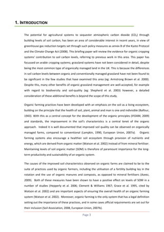 1. INTRODUCTION
The potential for agricultural systems to sequester atmospheric carbon dioxide (CO2) through
building levels of soil carbon, has been an area of considerable interest in recent years, in view of
greenhouse gas reduction targets set through such policy measures as annex B of the Kyoto Protocol
and the Climate Change Act (2008). This briefing paper will review the evidence for organic cropping
systems’ contribution to soil carbon levels, referring to previous work in this area. This paper has
focussed on arable cropping systems; grassland systems have not been considered in detail, despite
being the most common type of organically managed land in the UK. This is because the differences
in soil carbon levels between organic and conventionally managed grassland have not been found to
be significant in the few studies that have examined this area (eg: Armstrong Brown et al. 2000).
Despite this, many other benefits of organic grassland management are well-accepted, for example
with regard to biodiversity and soil-quality (eg: Shepherd et al. 2003) however, a detailed
consideration of these additional benefits is beyond the scope of this study.
Organic farming practices have been developed with an emphasis on the soil as a living ecosystem,
building on the principle that the health of soil, plant, animal and man is one and indivisible (Balfour,
1943). With this as a central concept for the development of the organic principles (IFOAM, 2009)
and standards, the improvement in the soil’s characteristics is a central tenet of the organic
approach. Indeed it is well documented that improved soil quality can be observed on organically
managed farms, compared to conventional (Lampkin, 1990, European Union, 2007a).

Organic

farming systems also encourage a healthier soil ecosystem through provision of nutrients and
energy, which are derived from organic matter (Watson et al. 2002) instead of from mineral fertiliser.
Maintaining levels of soil organic matter (SOM) is therefore of paramount importance for the longterm productivity and sustainability of an organic system.
The causes of the improved soil characteristics observed on organic farms are claimed to be to the
suite of practices used by organic farmers, including the utilisation of a fertility building ley in the
rotation and the use of organic manures and composts, as opposed to mineral fertilisers (Azeez,
2009). Both of these measures have been shown to have a positive effect on levels of SOM in a
number of studies (Hepperly et al. 2006; Clement & Williams 1967; Grace et al. 1995, cited by
Watson et al. 2002) and are important aspects of ensuring the overall health of an organic farming
system (Watson et al. 2002). Moreover, organic farming is the only system that has a legal definition
setting out the importance of these practices, and in some cases official requirements are set out for
their inclusion (Soil Association, 2008, European Union, 2007b).
Page 3

 