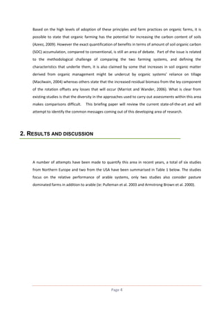 Based on the high levels of adoption of these principles and farm practices on organic farms, it is
possible to state that organic farming has the potential for increasing the carbon content of soils
(Azeez, 2009). However the exact quantification of benefits in terms of amount of soil organic carbon
(SOC) accumulation, compared to conventional, is still an area of debate. Part of the issue is related
to the methodological challenge of comparing the two farming systems, and defining the
characteristics that underlie them, it is also claimed by some that increases in soil organic matter
derived from organic management might be undercut by organic systems’ reliance on tillage
(Macilwain, 2004) whereas others state that the increased residual biomass from the ley component
of the rotation offsets any losses that will occur (Marriot and Wander, 2006). What is clear from
existing studies is that the diversity in the approaches used to carry out assessments within this area
makes comparisons difficult.

This briefing paper will review the current state-of-the-art and will

attempt to identify the common messages coming out of this developing area of research.

2. RESULTS AND DISCUSSION

A number of attempts have been made to quantify this area in recent years, a total of six studies
from Northern Europe and two from the USA have been summarised in Table 1 below. The studies
focus on the relative performance of arable systems, only two studies also consider pasture
dominated farms in addition to arable (ie: Pulleman et al. 2003 and Armstrong Brown et al. 2000).

Page 4

 
