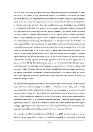 It is clear from Table 1 that although in many cases organic farming results in higher levels or lower
reductions of soil carbon, in only three of the studies is this difference stated to be statistically
significant. Moreover, the range of effects on soil carbon resulting from organic management differs
widely across the studies. The authors’ comments also illustrate that the differences between the
two farming systems are not always clear with regard to manure use. This disparity was highlighted
by Leifeld and Fuhrer (2010) in their review of 32 peer-reviewed publications, looking at the issue of
soil carbon and organic farming. Although their analysis revealed a 2.2% average annual increase in
soil carbon content (SOC) within organic systems, in 74% of cases the amount of organic fertiliser (ie:
manure and/or compost) in the organic systems exceeded that applied in the conventional. Leifeld
and Fuhrer (2010) state that a truly unbiased comparison of management types should be based on
similar organic fertiliser (eg: manure) rates, and crop rotations incorporating fertility building leys, as
neither of these aspects are unique to organic farming. Whilst this is true, an experiment of this kind
would lose the significance of the farming system. In reality organic farmers are more likely to be
using a fertility building period in their crop rotation and manures than non-organic; European
organic regulations dictate that the fertility of the soil should be maintained and increased through
crop rotations including legumes, and through application of manures or other organic material
(European Union, 2007b). Certification bodies, such as the Soil Association in the UK, also require
certified producers to include a balance of cropping and grass/clover leys in their crop rotations (Soil
Association, 2008). Moreover, Marriott and Wander (2006) found that legume based and manure
and legume based organic management resulted in similar levels of soil organic matter increase in
their study, suggesting that the ley period alone is more significant than additions of manure, in
terms of building soil carbon.
It is also clear that in practice conventional farms are increasingly abandoning the use of manure in
favour of mineral fertilisers (Niggli et al. 2009).

It therefore seems unlikely that in reality

conventional farms will be adding similar amounts of manure/compost as organic, and a useful
comparison cannot ignore this. Azeez (2009) also highlights that the use of external organic matter
sources is fairly limited in the organic sector in the UK, with most of the farms sourcing manure from
livestock managed as part of an integrated mixed farming system. Azeez (2009) also highlights that
organic farms appear to provide much better soil carbon stabilisation conditions than non-organic
holdings, suggesting that even if organic farms are importing carbon from outside of the system, the
favourable soil conditions will help to ensure that this carbon is retained in the soil.
The results from the DOK trial in Switzerland (Fließbach et al. 2007) also found that when similar
levels of manure inputs (but in a variety of methods) are applied to conventional, organic and
Page 6

 