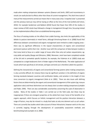 made when making comparisons between systems (Dawson and Smith, 2007) and inconsistency in
results can easily be due to effects other than those of current management. The short time-scale of
many of the measurements carried out means that in many cases only a ‘snapshot view’ is presented
and the previous land-use may still be having an effect at the time of the trial (Leifeld and Fuhrer,
2010). For example Sanderman and Baldock (2010) found that fewer than 50% of the studies in
major reviews of SOC stocks have followed a change in management through time, focussing instead
on the implementation effects from an established farming system.
The focus of existing studies on the effects from arable farming, also limits the applicability of the
debate to pasture dominated or mixed farms, although Armstrong Brown et al. (2000) found that
differences between conventional and organic management were limited to arable cropping areas there was no significant difference in the topsoil characteristics of organic and conventional
permanent pasture within their trial. Another issue with the comparison of data between studies is
that many tend to focus on a wider range of issues other than only soil carbon sequestration, eg:
crop yields and quality (Raupp and Oltmanns, 2006). Moreover, most have been completed outside
of the UK and in somewhat specific locations, for example, the Pulleman et al. (2003) study was
completed on a single biodynamic farm in Polder region of the Netherlands. The wider application of
results which lack specificity to UK climate, soil types and land-use is therefore called into question.
Defining the characteristics of organic and conventional farming systems when making comparisons
is also currently difficult, for instance there may be significant variation in the definition of organic
farming standards between countries and certification bodies, and variation in the length of time
since conversion to organic management (Hole et al. 2005). There are also issues with defining
factors that are determined by the organic and conventional management of the system (eg: manure
application rates) and these distinctions are not always clear cut when making comparisons (Lampkin
and Padel, 1994). There are also considerable uncertainties concerning the scale of observation in
studies. Many of the studies in Table 1 are carried out at the field scale, but these may be
inappropriate if there are emergent properties at the whole-farm level. Some of the benefits of an
organic approach, which focuses on holistic management and the positive interaction between a
range of factors, may also be missed in a study that looks at only one element such as soil carbon.
There are currently few studies which take account of these interactions; however work on this area
is currently ongoing through the development of sustainability assessment methods and
benchmarking tools (Lampkin et al. 2006).

Page 8

 