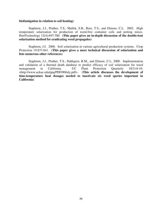 biofumigation in relation to soil heating)
Stapleton, J.J., Prather, T.S., Mallek, S.B., Ruiz, T.S., and Elmore, C.L. 2002. High
temperature solarization for production of weed-free container soils and potting mixes.
HortTechnology 12(4):697-700. (This paper gives an in-depth discussion of the double-tent
solarization method for eradicating weed propagules)
Stapleton, J.J. 2000. Soil solarization in various agricultural production systems. Crop
Protection 19:837-841. (This paper gives a more technical discussion of solarization and
lists numerous other references)
Stapleton, J.J., Prather, T.S., Dahlquist, R.M., and Elmore, C.L. 2000. Implementation
and validation of a thermal death database to predict efficacy of soil solarization for weed
management
in
California.
UC
Plant
Protection
Quarterly
10(3):8-10.
<http://www.uckac.edu/ppq/PDF/00July.pdf>. (This article discusses the development of
time-temperature heat dosages needed to inactivate six weed species important in
California)

71

 