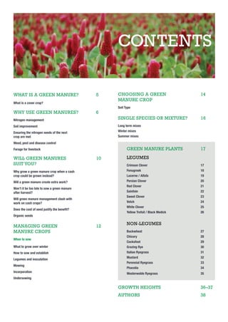 CONTENTS
WHAT IS A GREEN MANURE?

5

What is a cover crop?

WHY USE GREEN MANURES?

6

CHOOSING A GREEN
MANURE CROP

14

Soil Type

Nitrogen management

SINGLE SPECIES OR MIXTURE?

Soil improvement

Long term mixes

Ensuring the nitrogen needs of the next
crop are met

16

Winter mixes
Summer mixes

Weed, pest and disease control

GREEN MANURE PLANTS

Forage for livestock

WILL GREEN MANURES
SUIT YOU?

10

17

LEGUMES
Crimson Clover

17

Why grow a green manure crop when a cash
crop could be grown instead?

Fenugreek

18

Lucerne / Alfafa

19

Will a green manure create extra work?

Persian Clover

20

Red Clover

21

Sainfoin

22

Sweet Clover

23

Vetch

24

Won’t it be too late to sow a green manure
after harvest?
Will green manure management clash with
work on cash crops?

White Clover

25

Yellow Trefoil / Black Medick

Does the cost of seed justify the beneﬁt?

26

Organic seeds

MANAGING GREEN
MANURE CROPS

12

NON-LEGUMES
Buckwheat

27

Chicory

28

Cocksfoot

29

What to grow over winter

Grazing Rye

30

How to sow and establish

Italian Ryegrass

31

Mustard

32

When to sow

Legumes and inoculation
Mowing
Incorporation

Perennial Ryegrass

33

Phacelia

34

Westerwolds Ryegrass

35

Undersowing

GROWTH HEIGHTS

36–37

AUTHORS

38

 
