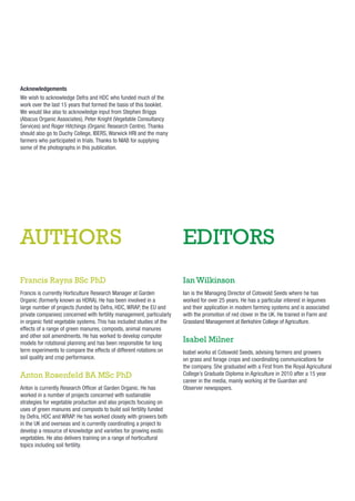 Acknowledgements
We wish to acknowledge Defra and HDC who funded much of the
work over the last 15 years that formed the basis of this booklet.
We would like also to acknowledge input from Stephen Briggs
(Abacus Organic Associates), Peter Knight (Vegetable Consultancy
Services) and Roger Hitchings (Organic Research Centre). Thanks
should also go to Duchy College, IBERS, Warwick HRI and the many
farmers who participated in trials. Thanks to NIAB for supplying
some of the photographs in this publication.

AUTHORS

EDITORS

Francis Rayns BSc PhD

Ian Wilkinson

Francis is currently Horticulture Research Manager at Garden
Organic (formerly known as HDRA). He has been involved in a
large number of projects (funded by Defra, HDC, WRAP, the EU and
private companies) concerned with fertility management, particularly
in organic ﬁeld vegetable systems. This has included studies of the
effects of a range of green manures, composts, animal manures
and other soil amendments. He has worked to develop computer
models for rotational planning and has been responsible for long
term experiments to compare the effects of different rotations on
soil quality and crop performance.

Ian is the Managing Director of Cotswold Seeds where he has
worked for over 25 years. He has a particular interest in legumes
and their application in modern farming systems and is associated
with the promotion of red clover in the UK. He trained in Farm and
Grassland Management at Berkshire College of Agriculture.

Anton Rosenfeld BA MSc PhD
Anton is currently Research Ofﬁcer at Garden Organic. He has
worked in a number of projects concerned with sustainable
strategies for vegetable production and also projects focusing on
uses of green manures and composts to build soil fertility funded
by Defra, HDC and WRAP. He has worked closely with growers both
in the UK and overseas and is currently coordinating a project to
develop a resource of knowledge and varieties for growing exotic
vegetables. He also delivers training on a range of horticultural
topics including soil fertility.

Isabel Milner
Isabel works at Cotswold Seeds, advising farmers and growers
on grass and forage crops and coordinating communications for
the company. She graduated with a First from the Royal Agricultural
College’s Graduate Diploma in Agriculture in 2010 after a 15 year
career in the media, mainly working at the Guardian and
Observer newspapers.

 