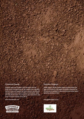 Cotswold Seeds

Garden Organic

Cotswold Seeds was founded in 1974 and deals with over
8,000 farmers throughout the UK. The company has a specialist
interest in grass and legumes and offers advice on growing and
managing these crops to those working in the livestock, arable
and horticultural sectors. The company is also involved in a wide
range of research projects across the EU.

Garden Organic, the UK’s leading organic growing charity, has
been at the forefront of the organic horticulture movement for
50 years and is dedicated to researching and promoting organic
gardening, farming and food.

www.cotswoldseeds.com

www.gardenorganic.org.uk

 